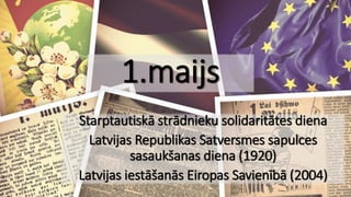 1.maijs
Starptautiskā strādnieku solidaritātes diena
Latvijas Republikas Satversmes sapulces
sasaukšanas diena (1920)
Latvijas iestāšanās Eiropas Savienībā (2004)
 