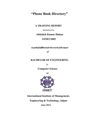 “Phone Book Directory” 
A TRAINING REPORT 
Submitted by 
Abhishek Kumar Dinkar 
11EIECS002 
in partial fulfillment for the award of the degree 
of 
BACHELOR OF ENGINEERING 
In 
Computer Science 
At 
International Institute of Management, 
Engineering & Technology, Jaipur 
June 2014 
