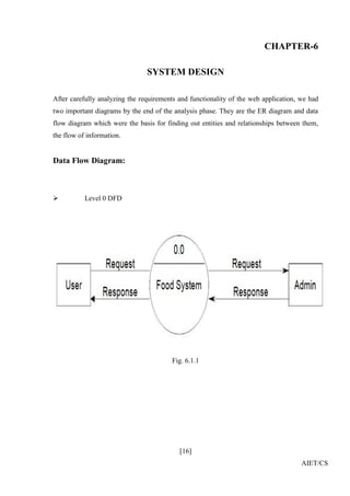 [16]
AIET/CS
CHAPTER-6
SYSTEM DESIGN
After carefully analyzing the requirements and functionality of the web application, we had
two important diagrams by the end of the analysis phase. They are the ER diagram and data
flow diagram which were the basis for finding out entities and relationships between them,
the flow of information.
Data Flow Diagram:
 Level 0 DFD
Fig. 6.1.1
 