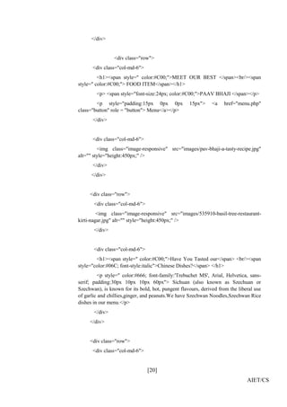 [20]
AIET/CS
</div>
<div class="row">
<div class="col-md-6">
<h1><span style=" color:#C00;">MEET OUR BEST </span><br/><span
style=" color:#C00;"> FOOD ITEM</span></h1>
<p> <span style="font-size:24px; color:#C00;">PAAV BHAJI </span></p>
<p style="padding:15px 0px 0px 15px"> <a href="menu.php"
class="button" role = "button"> Menu</a></p>
</div>
<div class="col-md-6">
<img class="image-responsive" src="images/pav-bhaji-a-tasty-recipe.jpg"
alt="" style="height:450px;" />
</div>
</div>
<div class="row">
<div class="col-md-6">
<img class="image-responsive" src="images/535910-basil-tree-restaurant-
kirti-nagar.jpg" alt="" style="height:450px;" />
</div>
<div class="col-md-6">
<h1><span style=" color:#C00;">Have You Tasted our</span> <br/><span
style="color:#06C; font-style:italic">Chinese Dishes?</span> </h1>
<p style=" color:#666; font-family:'Trebuchet MS', Arial, Helvetica, sans-
serif; padding:30px 10px 10px 60px"> Sichuan (also known as Szechuan or
Szechwan), is known for its bold, hot, pungent flavours, derived from the liberal use
of garlic and chillies,ginger, and peanuts.We have Szechwan Noodles,Szechwan Rice
dishes in our menu.</p>
</div>
</div>
<div class="row">
<div class="col-md-6">
 