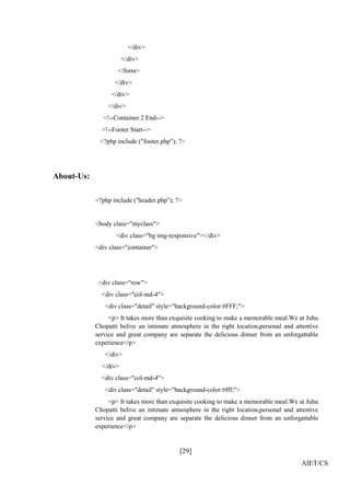 [29]
AIET/CS
</div>
</div>
</form>
</div>
</div>
</div>
<!--Container 2 End-->
<!--Footer Start-->
<?php include ("footer.php"); ?>
About-Us:
<?php include ("header.php"); ?>
<body class="myclass">
<div class="bg img-responsive"></div>
<div class="container">
<div class="row">
<div class="col-md-4">
<div class="detail" style="background-color:#FFF;">
<p> It takes more than exquisite cooking to make a memorable meal.We at Juhu
Chopatti belive an intimate atmosphere in the right location,personal and attentive
service and great company are separate the delicious dinner from an unforgattable
experience</p>
</div>
</div>
<div class="col-md-4">
<div class="detail" style="background-color:#fff;">
<p> It takes more than exquisite cooking to make a memorable meal.We at Juhu
Chopatti belive an intimate atmosphere in the right location,personal and attentive
service and great company are separate the delicious dinner from an unforgattable
experience</p>
 