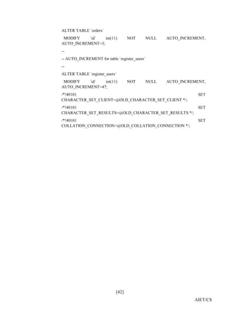 [42]
AIET/CS
ALTER TABLE `orders`
MODIFY `id` int(11) NOT NULL AUTO_INCREMENT,
AUTO_INCREMENT=3;
--
-- AUTO_INCREMENT for table `register_users`
--
ALTER TABLE `register_users`
MODIFY `id` int(11) NOT NULL AUTO_INCREMENT,
AUTO_INCREMENT=47;
/*!40101 SET
CHARACTER_SET_CLIENT=@OLD_CHARACTER_SET_CLIENT */;
/*!40101 SET
CHARACTER_SET_RESULTS=@OLD_CHARACTER_SET_RESULTS */;
/*!40101 SET
COLLATION_CONNECTION=@OLD_COLLATION_CONNECTION */;
 