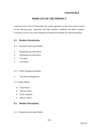 [43]
AIET/CS
CHAPTER-8
MODULES OF THE PROJECT
From the point of view of functionality, the sample application in this series mainly consists
of the following parts: registration and login modules, scrapbook and photos modules.
Concretely, however, the online shopping web application includes the following modules:
8.1 Modules Introduction:
8.1.1 Registration and Login Module
 Registering user information.
 Submitting user information
 User login
 User logoff
8.1.2 Profile Management Module
 User Details Management.
8.1.3 Admin Module
 Search Books
 Add new books
 Create categories
 Add new admin
8.2 Modules Description:
8.2.1 Registration and Login Module:
 