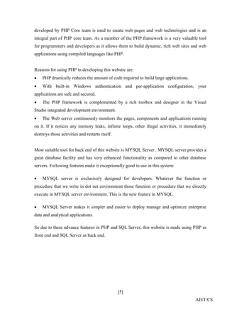 [5]
AIET/CS
developed by PHP Core team is used to create web pages and web technologies and is an
integral part of PHP core team. As a member of the PHP framework is a very valuable tool
for programmers and developers as it allows them to build dynamic, rich web sites and web
applications using compiled languages like PHP.
Reasons for using PHP in developing this website are:
 PHP drastically reduces the amount of code required to build large applications.
 With built-in Windows authentication and per-application configuration, your
applications are safe and secured.
 The PHP framework is complemented by a rich toolbox and designer in the Visual
Studio integrated development environment.
 The Web server continuously monitors the pages, components and applications running
on it. If it notices any memory leaks, infinite loops, other illegal activities, it immediately
destroys those activities and restarts itself.
Most suitable tool for back end of this website is MYSQL Server . MYSQL server provides a
great database facility and has very enhanced functionality as compared to other database
servers. Following features make it exceptionally good to use in this system:
 MYSQL server is exclusively designed for developers. Whatever the function or
procedure that we write in dot net environment those function or procedure that we directly
execute in MYSQL server environment. This is the new feature in MYSQL.
 MYSQL Server makes it simpler and easier to deploy manage and optimize enterprise
data and analytical applications.
So due to these advance features in PHP and SQL Server, this website is made using PHP as
front end and SQL Server as back end.
 
