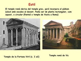 Estil El temple romà deriva del temple grec, però incorpora el pòdium (zòcol amb escales al davant. Podia ser de planta rectangular, com aquest, o circular (Panteó o temple de Vesta a Roma) Temple de la Fortuna Viril (s. I aC) Temple romà de Vic 