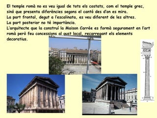 El temple romà no es veu igual de tots els costats, com el temple grec, sinó que presenta diferències segons el cantó des d’on es mira. La part frontal, degut a l’escalinata, es veu diferent de les altres. La part posterior no té importància. L’arquitecte que la construí la Maison Carrée es formà segurament en l’art romà però feu concessions al gust local, recarregant els elements decoratius.  