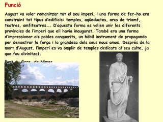 Funció August va voler romanitzar tot el seu imperi, i una forma de fer-ho era construint tot tipus d’edificis: temples, aqüeductes, arcs de triomf, teatres, amfiteatres... D’aquesta forma es volien unir les diferents províncies de l’imperi que ell havia inaugurat. També era una forma d’impressionar als pobles conquerits, un hàbil instrument de propaganda per demostrar la força i la grandesa dels seus nous amos. Després de la mort d’August, l’imperi es va omplir de temples dedicats al seu culte, ja que fou divinitzat. Pont du Gare, de Nimes 