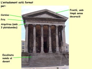 L’entaulament està format per: Cornisa Fris Arquitrau (amb 3 platabandes) Frontó, amb timpà sense decoració Escalinata només al davant 