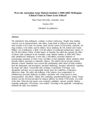 Were the Australian Army Malaria Institute’s 2000-2002 Mefloquine
Clinical Trials in Timor Leste Ethical?
Major Stuart McCarthy, Australian Army
October 2015
Submitted for publication
Abstract
The antimalarial drug mefloquine continues to attract controversy. Despite long standing
concerns over its neuropsychiatric side effects, being found in 2006 to be neurotoxic and
more recently to be a cause of a chronic entral nervous system (CNS) toxicity syndrome, the
drug continues to be widely used by military forces including the UK, Ireland and Canada.
Military use of mefloquine is likely to be the subject of a dedicated parliamentary inquiry in
the UK and evidence before a Senate inquiry in Australia has called into question the ethics
of clinical trials conducted by the Australian Army Malaria Institute in 2000-2002. These
trials administered mefloquine to more than 1,300 military personnel deployed on
peacekeeping operations in Timor Leste, but failed to meet applicable ethical standards which
describe military personnel as vulnerable subjects. The subjects did not provide properly
informed consent. Hundreds were coerced into participating under threat of being excluded
from the deployment and investigators provided misleading, deceptive information regarding
the drug’s side effects. Foreseeable risks of lasting or permanent CNS injury were
disregarded and there was no appreciable benefit given the availability of alternative
efficacious drugs. The safety and wellbeing of the subjects were compromised by
administering personnel deployed on military operations with a drug known to cause
neuropsychiatric side effects, without first conducting neurohistopathological testing. Proper
medical care has not been provided for subjects afflicted by chronic CNS toxicity as a result
of the trials. When the trial reports were eventually published, relevant scientific findings
regarding mefloquine CNS toxicity were omitted. According to the applicable contemporary
standards the trials were unethical.
 