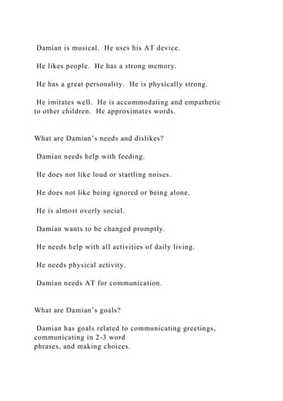 Damian is musical. He uses his AT device.
He likes people. He has a strong memory.
He has a great personality. He is physically strong.
He imitates well. He is accommodating and empathetic
to other children. He approximates words.
What are Damian’s needs and dislikes?
Damian needs help with feeding.
He does not like loud or startling noises.
He does not like being ignored or being alone.
He is almost overly social.
Damian wants to be changed promptly.
He needs help with all activities of daily living.
He needs physical activity.
Damian needs AT for communication.
What are Damian’s goals?
Damian has goals related to communicating greetings,
communicating in 2-3 word
phrases, and making choices.
 