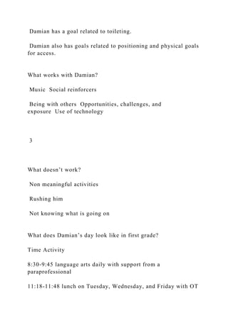 Damian has a goal related to toileting.
Damian also has goals related to positioning and physical goals
for access.
What works with Damian?
Music Social reinforcers
Being with others Opportunities, challenges, and
exposure Use of technology
3
What doesn’t work?
Non meaningful activities
Rushing him
Not knowing what is going on
What does Damian’s day look like in first grade?
Time Activity
8:30-9:45 language arts daily with support from a
paraprofessional
11:18-11:48 lunch on Tuesday, Wednesday, and Friday with OT
 