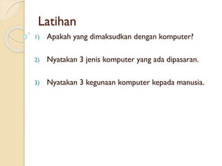 Latihan
1) Apakah yang dimaksudkan dengan komputer?
2) Nyatakan 3 jenis komputer yang ada dipasaran.
3) Nyatakan 3 kegunaan komputer kepada manusia.
 