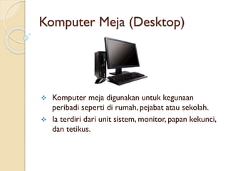 Komputer Meja (Desktop)
 Komputer meja digunakan untuk kegunaan
peribadi seperti di rumah, pejabat atau sekolah.
 Ia terdiri dari unit sistem, monitor, papan kekunci,
dan tetikus.
 