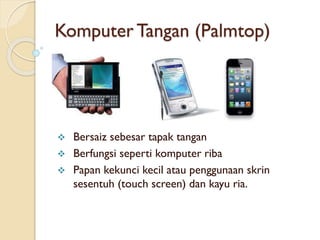 Komputer Tangan (Palmtop)
 Bersaiz sebesar tapak tangan
 Berfungsi seperti komputer riba
 Papan kekunci kecil atau penggunaan skrin
sesentuh (touch screen) dan kayu ria.
 