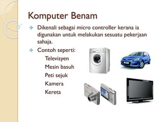 Komputer Benam
 Dikenali sebagai micro controller kerana ia
digunakan untuk melakukan sesuatu pekerjaan
sahaja.
 Contoh seperti:
Televisyen
Mesin basuh
Peti sejuk
Kamera
Kereta
 