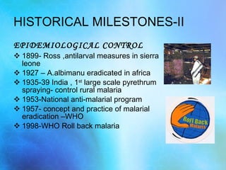HISTORICAL MILESTONES-II EPIDEMIOLOGICAL CONTROL 1899- Ross ,antilarval measures in sierra leone 1927 – A.albimanu eradicated in africa 1935-39 India , 1 st  large scale pyrethrum spraying- control rural malaria 1953-National anti-malarial program 1957- concept and practice of malarial eradication –WHO 1998-WHO Roll back malaria 