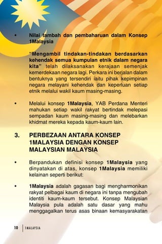 • Nilai tambah dan pembaharuan dalam Konsep 
1Malaysia 
“Mengambil tindakan-tindakan berdasarkan 
kehendak semua kumpulan etnik dalam negara 
kita” telah dilaksanakan kerajaan semenjak 
kemerdekaan negara lagi. Perkara ini berjalan dalam 
bentuknya yang tersendiri iaitu pihak kepimpinan 
negara melayani kehendak dan keperluan setiap 
etnik melalui wakil kaum masing-masing. 
• Melalui konsep 1Malaysia, YAB Perdana Menteri 
mahukan setiap wakil rakyat bertindak melepasi 
sempadan kaum masing-masing dan melebarkan 
khidmat mereka kepada kaum-kaum lain. 
3. PERBEZAAN ANTARA KONSEP 
1MALAYSIA DENGAN KONSEP 
MALAYSIAN MALAYSIA 
• Berpandukan definisi konsep 1Malaysia yang 
dinyatakan di atas, konsep 1Malaysia memiliki 
kelainan seperti berikut: 
• 1Malaysia adalah gagasan bagi mengharmonikan 
rakyat pelbagai kaum di negara ini tanpa mengubah 
identiti kaum-kaum tersebut. Konsep Malaysian 
Malaysia pula adalah satu dasar yang mahu 
menggagalkan terus asas binaan kemasyarakatan 
10 1MA L AY S I A 
 