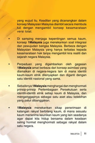 yang wujud itu. Keadilan yang dicanangkan dalam 
konsep Malaysian Malayisa diambil secara membuta 
tuli dengan mengambil konsep kesamarataan 
versi total. 
• Di samping menjaga kepentingan semua kaum, 
konsep 1Malaysia juga menekankan soal integrasi 
dan pewujudan bangsa Malaysia. Berbeza dengan 
Malaysian Malaysia yang hanya terbatas kepada 
kesamarataan hak tanpa mengambil kira realiti dan 
sejarah negara Malaysia. 
• Perpaduan yang digambarkan oleh gagasan 
1Malaysia amat berbeza dari konsep asimilasi yang 
diamalkan di negara-negara lain di mana identiti 
kaum-kaum etnik dilenyapkan dan diganti dengan 
satu identiti nasional yang sama. 
• Sebaliknya 1Malaysia menghargai dan menghormati 
prinsip-prinsip Perlembagaan Persekutuan serta 
identiti-identiti etnik setiap kaum di Malaysia, dan 
menganggapnya sebagai satu aset atau kelebihan 
yang patut dibanggakan. 
• 1Malaysia menekankan sikap penerimaan di 
kalangan rakyat berbilang kaum, di mana sesuatu 
kaum menerima keunikan kaum yang lain seadanya 
agar dapat kita hidup bersama dalam keadaan 
saling hormat menghormati sebagai rakyat dalam 
satu negara. 
1MA L AY S I A 1 
 