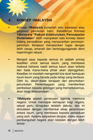 4. KONSEP 1MALAYSIA 
• Konsep 1Malaysia bukanlah satu wawasan atau 
gagasan pemikiran baru. Sebaliknya Konsep 
1Malaysia “Rakyat didahulukan, Pencapaian 
Diutamakan” lebih merupakan satu konsep dalam 
bidang pentadbiran yang menyarankan pemimpin-pemimpin 
12 1MA L AY S I A 
Kerajaan menjalankan tugas dengan 
lebih cekap, amanah dan bertanggungjawab demi 
kepentingan rakyat. 
• Menjadi asas kepada semua ini adalah prinsip 
keadilan untuk semua kaum, yang membawa 
maksud bahawa nasib semua kaum akan terbela 
dan tiada mana-mana pihak akan dipinggirkan. 
Keadilan ini mestilah mengambil kira taraf kemajuan 
kaum-kaum yang berada pada tahap yang berbeza. 
Oleh itu, dasar-dasar kerajaan dan peruntukan-peruntukan 
Perlembagaan yang memberikan 
pembelaan kepada golongan yang memerlukannya, 
akan tetap dilaksanakan. 
• 1Malaysia adalah penerusan agenda membina 
negara. Untuk mencapai kemajuan bagi negara, 
rakyat perlu dimajukan terlebih dahulu, dan ini 
dimulakan dengan membentuk sikap penerimaan 
antara kaum, yang membawa kepada perpaduan 
yang utuh. Apabila perpaduan dicapai, maka urusan 
pembangunan negara akan berjalan dengan lebih 
lancar. 
 