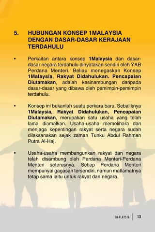 5. HUBUNGAN KONSEP 1MALAYSIA 
DENGAN DASAR-DASAR KERAJAAN 
TERDAHULU 
• Perkaitan antara konsep 1Malaysia dan dasar-dasar 
negara terdahulu dinyatakan sendiri oleh YAB 
Perdana Menteri. Beliau menegaskan Konsep 
1Malaysia, Rakyat Didahulukan. Pencapaian 
Diutamakan, adalah kesinambungan daripada 
dasar-dasar yang dibawa oleh pemimpin-pemimpin 
terdahulu. 
• Konsep ini bukanlah suatu perkara baru. Sebaliknya 
1Malaysia, Rakyat Didahulukan, Pencapaian 
Diutamakan, merupakan satu usaha yang telah 
lama diamalkan. Usaha-usaha memelihara dan 
menjaga kepentingan rakyat serta negara sudah 
dilaksanakan sejak zaman Tunku Abdul Rahman 
Putra Al-Haj. 
• Usaha-usaha membangunkan rakyat dan negara 
telah disambung oleh Perdana Menteri-Perdana 
Menteri seterusnya. Setiap Perdana Menteri 
mempunyai gagasan tersendiri, namun matlamatnya 
tetap sama iaitu untuk rakyat dan negara. 
1MA L AY S I A 13 
 