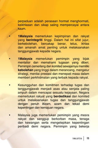 perpaduan adalah perasaan hormat menghormati, 
keikhlasan dan sikap saling mempercayai antara 
kaum. 
• 1Malaysia memerlukan kepimpinan dan rakyat 
yang berintegriti tinggi. Dalam hal ini sifat jujur, 
berkebolehan, bercakap benar, telus, ikhlas 
dan amanah amat penting untuk melaksanakan 
tanggungjawab kepada negara. 
• 1Malaysia memerlukan pemimpin yang bijak 
mentafsir dan memahami tugasan yang diberi. 
Pemimpin cemerlang dan komited sewajarnya memiliki 
kebolehan yang tinggi dalam merancang, mengatur 
strategi, menilai prestasi dan menepati masa dalam 
memberi perkhidmatan yang terbaik kepada rakyat. 
• Kesungguhan dan komitmen terhadap tugas dan 
tanggungjawab menjadi asas atau senjata paling 
ampuh dalam mencapai sesuatu kejayaan. Negara 
memerlukan rakyat yang berdedikasi dan komited 
untuk melaksanakan tugas dan tanggungjawab 
dengan penuh iltizam, azam dan tekad demi 
kepentingan dan kemajuan negara. 
• Malaysia juga memerlukan pemimpin yang mesra 
rakyat dan sanggup berkorban masa, tenaga 
dan kewangan serta mengetepikan kepentingan 
peribadi demi negara. Pemimpin yang bekerja 
1MA L AY S I A 15 
 
