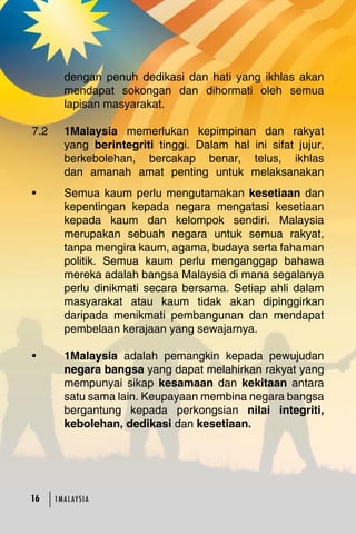 dengan penuh dedikasi dan hati yang ikhlas akan 
mendapat sokongan dan dihormati oleh semua 
lapisan masyarakat. 
7.2 1Malaysia memerlukan kepimpinan dan rakyat 
yang berintegriti tinggi. Dalam hal ini sifat jujur, 
berkebolehan, bercakap benar, telus, ikhlas 
dan amanah amat penting untuk melaksanakan 
• Semua kaum perlu mengutamakan kesetiaan dan 
kepentingan kepada negara mengatasi kesetiaan 
kepada kaum dan kelompok sendiri. Malaysia 
merupakan sebuah negara untuk semua rakyat, 
tanpa mengira kaum, agama, budaya serta fahaman 
politik. Semua kaum perlu menganggap bahawa 
mereka adalah bangsa Malaysia di mana segalanya 
perlu dinikmati secara bersama. Setiap ahli dalam 
masyarakat atau kaum tidak akan dipinggirkan 
daripada menikmati pembangunan dan mendapat 
pembelaan kerajaan yang sewajarnya. 
• 1Malaysia adalah pemangkin kepada pewujudan 
negara bangsa yang dapat melahirkan rakyat yang 
mempunyai sikap kesamaan dan kekitaan antara 
satu sama lain. Keupayaan membina negara bangsa 
bergantung kepada perkongsian nilai integriti, 
kebolehan, dedikasi dan kesetiaan. 
16 1MA L AY S I A 
 