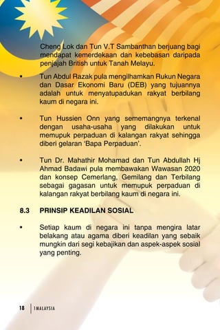 Cheng Lok dan Tun V.T Sambanthan berjuang bagi 
mendapat kemerdekaan dan kebebasan daripada 
penjajah British untuk Tanah Melayu. 
• Tun Abdul Razak pula mengilhamkan Rukun Negara 
dan Dasar Ekonomi Baru (DEB) yang tujuannya 
adalah untuk menyatupadukan rakyat berbilang 
kaum di negara ini. 
• Tun Hussien Onn yang sememangnya terkenal 
dengan usaha-usaha yang dilakukan untuk 
memupuk perpaduan di kalangan rakyat sehingga 
diberi gelaran ‘Bapa Perpaduan’. 
• Tun Dr. Mahathir Mohamad dan Tun Abdullah Hj 
Ahmad Badawi pula membawakan Wawasan 2020 
dan konsep Cemerlang, Gemilang dan Terbilang 
sebagai gagasan untuk memupuk perpaduan di 
kalangan rakyat berbilang kaum di negara ini. 
8.3 PRINSIP KEADILAN SOSIAL 
• Setiap kaum di negara ini tanpa mengira latar 
belakang atau agama diberi keadilan yang sebaik 
mungkin dari segi kebajikan dan aspek-aspek sosial 
yang penting. 
18 1MA L AY S I A 
 