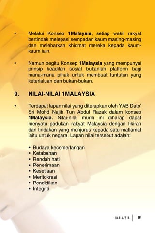 • Melalui Konsep 1Malaysia, setiap wakil rakyat 
bertindak melepasi sempadan kaum masing-masing 
dan melebarkan khidmat mereka kepada kaum-kaum 
1MA L AY S I A 19 
lain. 
• Namun begitu Konsep 1Malaysia yang mempunyai 
prinsip keadilan sosial bukanlah platform bagi 
mana-mana pihak untuk membuat tuntutan yang 
keterlaluan dan bukan-bukan. 
9. NILAI-NILAI 1MALAYSIA 
• Terdapat lapan nilai yang diterapkan oleh YAB Dato’ 
Sri Mohd Najib Tun Abdul Razak dalam konsep 
1Malaysia. Nilai-nilai murni ini diharap dapat 
menyatu padukan rakyat Malaysia dengan fikiran 
dan tindakan yang menjurus kepada satu matlamat 
iaitu untuk negara. Lapan nilai tersebut adalah: 
• Budaya kecemerlangan 
• Ketabahan 
• Rendah hati 
• Penerimaan 
• Kesetiaan 
• Meritokrasi 
• Pendidikan 
• Integriti 
 
