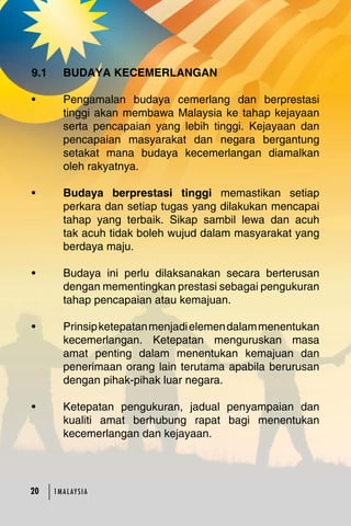 9.1 BUDAYA KECEMERLANGAN 
• Pengamalan budaya cemerlang dan berprestasi 
tinggi akan membawa Malaysia ke tahap kejayaan 
serta pencapaian yang lebih tinggi. Kejayaan dan 
pencapaian masyarakat dan negara bergantung 
setakat mana budaya kecemerlangan diamalkan 
oleh rakyatnya. 
• Budaya berprestasi tinggi memastikan setiap 
perkara dan setiap tugas yang dilakukan mencapai 
tahap yang terbaik. Sikap sambil lewa dan acuh 
tak acuh tidak boleh wujud dalam masyarakat yang 
berdaya maju. 
• Budaya ini perlu dilaksanakan secara berterusan 
dengan mementingkan prestasi sebagai pengukuran 
tahap pencapaian atau kemajuan. 
• Prinsip ketepatan menjadi elemen dalam menentukan 
kecemerlangan. Ketepatan menguruskan masa 
amat penting dalam menentukan kemajuan dan 
penerimaan orang lain terutama apabila berurusan 
dengan pihak-pihak luar negara. 
• Ketepatan pengukuran, jadual penyampaian dan 
kualiti amat berhubung rapat bagi menentukan 
kecemerlangan dan kejayaan. 
20 1MA L AY S I A 
 