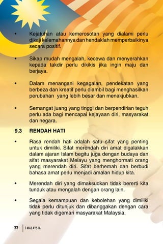 • Kejatuhan atau kemerosotan yang dialami perlu 
dikaji kelemahannya dan hendaklah memperbaikinya 
secara positif. 
• Sikap mudah mengalah, kecewa dan menyerahkan 
kepada takdir perlu dikikis jika ingin maju dan 
berjaya. 
• Dalam menangani kegagalan, pendekatan yang 
berbeza dan kreatif perlu diambil bagi menghasilkan 
perubahan yang lebih besar dan menakjubkan. 
• Semangat juang yang tinggi dan berpendirian teguh 
perlu ada bagi mencapai kejayaan diri, masyarakat 
dan negara. 
9.3 RENDAH HATI 
• Rasa rendah hati adalah satu sifat yang penting 
untuk dimiliki. Sifat merendah diri amat digalakkan 
dalam ajaran Islam begitu juga dengan budaya dan 
sifat masyarakat Melayu yang menghormati orang 
yang merendah diri. Sifat berhemah dan berbudi 
bahasa amat perlu menjadi amalan hidup kita. 
• Merendah diri yang dimaksudkan tidak bererti kita 
tunduk atau mengalah dengan orang lain. 
• Segala kemampuan dan kebolehan yang dimiliki 
tidak perlu ditunjuk dan dibanggakan dengan cara 
yang tidak digemari masyarakat Malaysia. 
2 1MA L AY S I A 
 