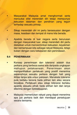 • Masyarakat Malaysia amat menghormati serta 
menyukai sifat merendah diri tetapi mempunyai 
kekuatan dalaman dan pendirian yang teguh 
terhadap sesuatu prinsip. 
• Sikap merendah diri ini perlu bersesuaian dengan 
masa, keadaan dan tempat di mana kita berada. 
• Apabila berada di luar negara serta berurusan 
dengan masyarakat luar, sikap merendah diri perlu 
dielakkan untuk mencerminkan kekuatan, keyakinan 
dan kemampuan kita sebagai rakyat Malaysia, tetapi 
bukan dengan cara kekasaran dan penindasan. 
1MA L AY S I A 23 
9.4 PENERIMAAN 
• Konsep penerimaan dan toleransi adalah dua 
perkara yang berbeza sama ada daripada ungkapan 
mahupun pelaksanaan. Penerimaan akan 
memperlihatkan perlakuan yang positif menerima 
sepenuhnya sesuatu perkara dengan hati yang 
ikhlas tanpa ada unsur paksaan. Manakala toleransi 
pula berlaku kerana tiada pilihan lain atau secara 
terpaksa. Perlakuan atau sikap toleransi berlaku 
apabila sesuatu pihak tiada pilihan lain dan ianya 
diterima dengan ketidakjujuran. 
• Malaysia memerlukan rakyat yang dapat menerima 
apa jua perkara baik dan mendapat persetujuan 
secara bersama. 
 