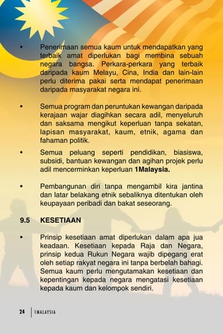 • Penerimaan semua kaum untuk mendapatkan yang 
terbaik amat diperlukan bagi membina sebuah 
negara bangsa. Perkara-perkara yang terbaik 
daripada kaum Melayu, Cina, India dan lain-lain 
perlu diterima pakai serta mendapat penerimaan 
daripada masyarakat negara ini. 
• Semua program dan peruntukan kewangan daripada 
kerajaan wajar diagihkan secara adil, menyeluruh 
dan saksama mengikut keperluan tanpa sekatan, 
lapisan masyarakat, kaum, etnik, agama dan 
fahaman politik. 
• Semua peluang seperti pendidikan, biasiswa, 
subsidi, bantuan kewangan dan agihan projek perlu 
adil mencerminkan keperluan 1Malaysia. 
• Pembangunan diri tanpa mengambil kira jantina 
dan latar belakang etnik sebaliknya ditentukan oleh 
keupayaan peribadi dan bakat seseorang. 
9.5 KESETIAAN 
• Prinsip kesetiaan amat diperlukan dalam apa jua 
keadaan. Kesetiaan kepada Raja dan Negara, 
prinsip kedua Rukun Negara wajib dipegang erat 
oleh setiap rakyat negara ini tanpa berbelah bahagi. 
Semua kaum perlu mengutamakan kesetiaan dan 
kepentingan kepada negara mengatasi kesetiaan 
kepada kaum dan kelompok sendiri. 
24 1MA L AY S I A 
 