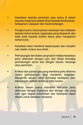 • Kesetiaan kepada pemimpin atau ketua di dalam 
sesuatu organisasi adalah teras kepada kewibawaan, 
keteguhan, kejayaan dan kecemerlangan. 
• Pengikut perlu menunjukkan kesetiaan dan ketaatan 
kepada ketua kerana organisasi yang berpecah dan 
tidak setia kepada arahan ketua akan mengalami 
kehancuran. 
• Kesetiaan akan membina kepercayaan dan menjalin 
1MA L AY S I A 25 
satu ikatan antara dua pihak. 
• Perhubungan dan ikatan yang kukuh melalui kesetiaan 
perlu dilakukan dengan jujur dan ikhlas terhadap 
perhubungan sama ada dengan kawan, keluarga 
atau pemimpin. 
• Kritikan dan pandangan yang membina perlu diterima 
dalam perhubungan bagi menjamin kejayaan. 
Mengkritik secara betul terhadap kesilapan atau 
kekurangan adalah lambang setia kawan. 
• Kritikan dalam usaha membina kekuatan perlu 
dilakukan dengan bijaksana dan dengan niat yang 
baik agar segala kelemahan dan kesilapan dapat 
dibaiki untuk kebaikan bersama. 
 