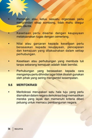 • Pemimpin atau ketua sesuatu organisasi perlu 
menghindari sikap sombong, tidak mahu ditegur 
atau dikritik. 
• Kesetiaan perlu disertai dengan keupayaan 
melaksanakan tugas dengan cemerlang. 
• Nilai atau ganjaran kepada kesetiaan perlu 
berasaskan kepada keupayaan, pencapaian 
dan kemajuan yang dilaksanakan dalam setiap 
perhubungan. 
• Kesetiaan atau perhubungan yang membuta tuli 
tanpa sebarang kemajuan adalah tidak bernilai. 
• Perhubungan yang berasaskan kepada cara 
mengampu perlu dihindari agar tidak disalah gunakan 
oleh pihak yang sering mengambil kesempatan. 
9.6 MERITOKRASI 
• Meritokrasi merupakan satu hala tuju yang perlu 
diamalkan dalam negara demokrasi bagi memastikan 
mereka yang layak dan memenuhi kriteria diberi 
peluang untuk memacu pembangunan negara. 
26 1MA L AY S I A 
 