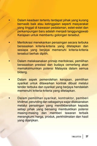 • Dalam keadaan tertentu terdapat pihak yang kurang 
bernasib baik atau ketinggalan seperti masyarakat 
yang tinggal di kawasan pedalaman, estet-estet dan 
perkampungan baru adalah menjadi tanggungjawab 
Kerajaan untuk membantu golongan tersebut. 
• Meritokrasi menekankan persaingan secara terbuka 
berasaskan kriteria-kriteria yang ditetapkan dan 
sesiapa yang berjaya memenuhi kriteria-kriteria 
tersebut berhak dipilih. 
• Dalam melaksanakan prinsip meritokrasi, pemilihan 
berasaskan prestasi dan budaya cemerlang akan 
memaksimumkan potensi Malaysia dalam semua 
bidang. 
• Dalam aspek pemerolehan kerajaan, pemilihan 
syarikat untuk ditawarkan kontrak dibuat melalui 
tender terbuka dan syarikat yang berjaya hendaklah 
memenuhi kriteria-kriteria yang ditetapkan. 
• Dalam pemilihan syarikat, kontraktor, pemberi 
khidmat, perunding dan sebagainya wajar dilaksanakan 
melalui persaingan yang menitikberatkan kepada 
setiap pihak yang bersaing membuktikan potensi 
masing-masing dan memberi tawaran terbaik 
merangkumi harga, produk, perkhidmatan dan hasil 
yang dijanjikan. 
1MA L AY S I A 27 
 