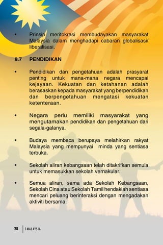 • Prinsip meritokrasi membudayakan masyarakat 
Malaysia dalam menghadapi cabaran globalisasi/ 
liberalisasi. 
9.7 PENDIDIKAN 
• Pendidikan dan pengetahuan adalah prasyarat 
penting untuk mana-mana negara mencapai 
kejayaan. Kekuatan dan ketahanan adalah 
berasaskan kepada masyarakat yang berpendidikan 
dan berpengetahuan mengatasi kekuatan 
ketenteraan. 
• Negara perlu memiliki masyarakat yang 
mengutamakan pendidikan dan pengetahuan dari 
segala-galanya. 
• Budaya membaca berupaya melahirkan rakyat 
Malaysia yang mempunyai minda yang sentiasa 
terbuka. 
• Sekolah aliran kebangsaan telah ditakrifkan semula 
untuk memasukkan sekolah vernakular. 
28 1MA L AY S I A • Semua aliran, sama ada Sekolah Kebangsaan, 
Sekolah Cina atau Sekolah Tamil hendaklah sentiasa 
mencari peluang berinteraksi dengan mengadakan 
aktiviti bersama. 
 