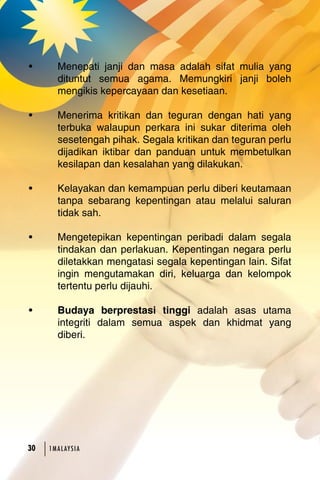 • Menepati janji dan masa adalah sifat mulia yang 
dituntut semua agama. Memungkiri janji boleh 
mengikis kepercayaan dan kesetiaan. 
• Menerima kritikan dan teguran dengan hati yang 
terbuka walaupun perkara ini sukar diterima oleh 
sesetengah pihak. Segala kritikan dan teguran perlu 
dijadikan iktibar dan panduan untuk membetulkan 
kesilapan dan kesalahan yang dilakukan. 
• Kelayakan dan kemampuan perlu diberi keutamaan 
tanpa sebarang kepentingan atau melalui saluran 
tidak sah. 
• Mengetepikan kepentingan peribadi dalam segala 
tindakan dan perlakuan. Kepentingan negara perlu 
diletakkan mengatasi segala kepentingan lain. Sifat 
ingin mengutamakan diri, keluarga dan kelompok 
tertentu perlu dijauhi. 
• Budaya berprestasi tinggi adalah asas utama 
integriti dalam semua aspek dan khidmat yang 
diberi. 
30 1MA L AY S I A 
 