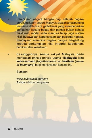 • Pembinaan negara bangsa bagi sebuah negara 
berbilang kaum seperti Malaysia adalah amat penting 
terutama dalam era globalisasi yang membenarkan 
pengaliran secara bebas dan pantas bukan sahaja 
maklumat, modal serta manusia tetapi juga sistem 
nilai, budaya dan kepercayaan dari pelbagai negara. 
Keupayaan membina negara bangsa bergantung 
kepada perkongsian nilai integriti, kebolehan, 
dedikasi dan kesetiaan. 
• Sesungguhnya semua rakyat Malaysia perlu 
mendasari prinsip-prinsip utama 1Malaysia iaitu 
kebersamaan (togetherness) dan kekitaan (sense 
of belonging) bagi menjayakan konsep ini. 
Sumber: 
www.1Malaysia.com.my 
Akhbar-akhbar tempatan 
32 23 1MA L AY S I A 
 