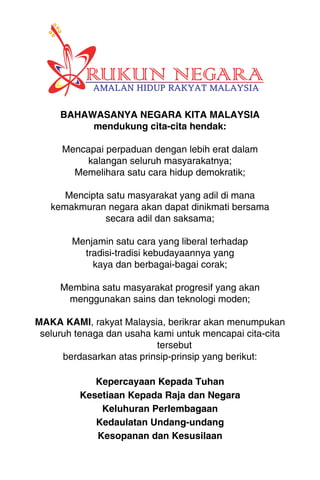 BAHAWASANYA NEGARA KITA MALAYSIA 
1MA L AY S I A 
mendukung cita-cita hendak: 
Mencapai perpaduan dengan lebih erat dalam 
kalangan seluruh masyarakatnya; 
Memelihara satu cara hidup demokratik; 
Mencipta satu masyarakat yang adil di mana 
kemakmuran negara akan dapat dinikmati bersama 
secara adil dan saksama; 
Menjamin satu cara yang liberal terhadap 
tradisi-tradisi kebudayaannya yang 
kaya dan berbagai-bagai corak; 
Membina satu masyarakat progresif yang akan 
menggunakan sains dan teknologi moden; 
MAKA KAMI, rakyat Malaysia, berikrar akan menumpukan 
seluruh tenaga dan usaha kami untuk mencapai cita-cita 
tersebut 
berdasarkan atas prinsip-prinsip yang berikut: 
Kepercayaan Kepada Tuhan 
Kesetiaan Kepada Raja dan Negara 
Keluhuran Perlembagaan 
Kedaulatan Undang-undang 
Kesopanan dan Kesusilaan 
 