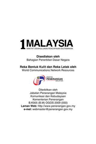 MALAYSIA RAKYAT DIDAHULUKAN PENCAPAIAN DIUTAMAKAN 
1MA L AY S I A 
Disediakan oleh 
Bahagian Penerbitan Dasar Negara 
Reka Bentuk Kulit dan Reka Letak oleh 
World Communications Network Resources 
Diterbitkan oleh 
Jabatan Penerangan Malaysia 
Komunikasi dan Kebudayaan 
Kementerian Penerangan 
B.K005 (B.M) OGOS 2009 (050) 
Laman Web: http://www.penerangan.gov.my 
e-mel: webmaster@penerangan.gov.my 
 