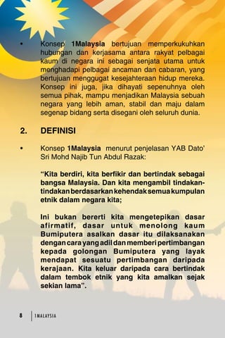 • Konsep 1Malaysia bertujuan memperkukuhkan 
hubungan dan kerjasama antara rakyat pelbagai 
kaum di negara ini sebagai senjata utama untuk 
menghadapi pelbagai ancaman dan cabaran, yang 
bertujuan menggugat kesejahteraan hidup mereka. 
Konsep ini juga, jika dihayati sepenuhnya oleh 
semua pihak, mampu menjadikan Malaysia sebuah 
negara yang lebih aman, stabil dan maju dalam 
segenap bidang serta disegani oleh seluruh dunia. 
2. DEFINISI 
• Konsep 1Malaysia menurut penjelasan YAB Dato’ 
Sri Mohd Najib Tun Abdul Razak: 
“Kita berdiri, kita berfikir dan bertindak sebagai 
bangsa Malaysia. Dan kita mengambil tindakan-tindakan 
1MA L AY S I A 
berdasarkan kehendak semua kumpulan 
etnik dalam negara kita; 
Ini bukan bererti kita mengetepikan dasar 
afirmatif, dasar untuk menolong kaum 
Bumiputera asalkan dasar itu dilaksanakan 
dengan cara yang adil dan memberi pertimbangan 
kepada golongan Bumiputera yang layak 
mendapat sesuatu pertimbangan daripada 
kerajaan. Kita keluar daripada cara bertindak 
dalam tembok etnik yang kita amalkan sejak 
sekian lama”. 
 