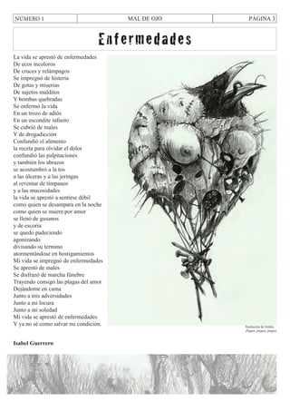 MAL DE OJO

NÚMERO 1

PÁGINA 3

Enfermedades
La vida se aprestó de enfermedades
De ecos incoloros
De cruces y relámpagos
Se impregnó de histeria
De gotas y miserias
De sujetos malditos
Y bombas quebradas
Se enfermó la vida
En un trozo de adiós
En un escondite infinito
Se cubrió de males
Y de drogadicción
Confundió el alimento
la receta para olvidar el dolor
confundió las palpitaciones
y también los abrazos
se acostumbró a la tos
a las úlceras y a las jeringas
al reventar de tímpanos
y a las mucosidades
la vida se aprestó a sentirse débil
como quien se desampara en la noche
como quien se muere por amor
se llenó de gusanos
y de escoria
se quedo padeciendo
agonizando
divisando su termino
atormentándose en hostigamientos
Mi vida se impregnó de enfermedades
Se aprestó de males
Se disfrazó de marcha fúnebre
Trayendo consigo las plagas del amor
Dejándome en cama
Junto a mis adversidades
Junto a mi locura
Junto a mi soledad
Mi vida se aprestó de enfermedades
Y ya no sé como salvar mi condición.

Ilustración de Jordny

Pregos, pregos, pregos

Isabel Guerrero

 