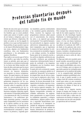 PÁGINA 4

MAL DE OJO

NÚMERO 1

después
lanetarias undo
ofecías p o fin de m
Pr
del fallid
Dentro de esta crisis que es la misma
crisis de todos los tiempos y de todos
los hombres que se creen predestinados para ejercer el poder a pesar
de ser teístas y religiosos, que es lo
mismo que fariseos e hipócritas. De
tanto ser poeta se me ha pegado lo
profeta y no es que sea buen poeta ni
buen profeta, lo que sucede es que no
es de mayor dificultad predecir algunas cosas, algunas con fundamento
científicos, otras con fundamentos
psicológicos y las principales con
pataleos filosóficos.
Para nadie es un secreto que el Sol es
una estrella y que todas las estrellas
tienen su periodo, pero para que el
Sol termine su existencia incluyendo
la vía láctea aún faltan muchos millones de años, pero para que los rayos
ultravioleta ingresen a la atmósfera
terrestre sin mayores obstáculos,
ese momento se acerca vertiginosamente. De igual manera y de manera
colateral con el sobrecalentamiento
vendrá el desprendimiento y descongelamiento progresivo de los casquetes polares con las consecuentes
secuelas sobre la superficie del planeta. La contaminación de los recursos hídricos y la proliferación de
bacterias malignas reducirán significativamente la densidad poblacional
y las esperanzas de vida. La creciente
intolerancia y las ambiciones globales generaran guerras y masacres
nada comparables con los asesinatos
de la iglesia católica en las cruzadas, la inquisición y la bendición de
armas militares, lo cual significa una
reconsideración conceptual y denominar a la primera y segunda guer-

ras mundiales, guerras continentales
y las venideras guerras planetarias.
Claro, nosotros los ingenuos nos
preguntamos entonces ¿Qué pasará
con el conocimiento, las ciencias,
las artes y en especial que pasará
con la poesía? Ese espíritu humanístico prevalecerá en algunos cuantos
subversivos independientes, por no
decir marginales, que se ingeniaran
la manera de hacer perdurar la estética existencial en recónditos lugares
y con códigos secretos. Se perderá
buena parte de la memoria escrita y
los archivos digitales sufrirán de una
incurable virulencia que producirá
mutaciones informacionales hasta el
punto de confundir a las maquinas
inteligentes con los hombres mecánicos o monotemáticos.
Es parte del ciclo existencial, cuando
se percibe un cansancio global en el
modelo de “desarrollo” no se requiere
de ningún líder sino de chivos expiato-rios que le empiecen a dar el giro
a la historia de la humanidad y del
planeta. Se da por descontado la desaparición de muchas especies vivas,
vegetales y animales y el surgimiento de nuevas especies mutantes. Algunos núcleos humanos subsistirán,
algunos mongoloides orientales en
ciudades submarinas, los anglosajones garantizarán su supervivencia
en ciudadelas espaciales y refugios
subterráneos, algunos pobres mestizos y negroides desarrollaran cuerpos resistentes a la intemperie en
calidad de indigentes trashumantes.
No les contaré de donde saldrán las
fuentes alimenticias de proteínas y
carbohidratos para no escandalizar la

náusea humana.
Pero siempre hay noticias buenas al
lado de los malos augurios. Un mecanismo de alta tecnología logrará
finalmente la teletransportación de
galaxia a galaxia a velocidades cercanas a la luz con haces lumínicos
tipo laser capaces de decodificar y
recodificar la molécula del ADN y
sin duda en las galaxias más cercanas se replicará la vida. De hecho los
trasteos, traslados y desplazamientos
forzosos serán mas costosos pero garantizarán un nuevo estilo de vida y
de gobierno.
No digo que todo esto sucederá, pero
puede suceder, una profecía más que
una verdad es una posibilidad. Podría sugerir posibilidades más cercanas en el tiempo, pero en épocas en
que todos quieren ser reelegidos para
perpetuarse en la estulticia del poder
y en la competitividad individual,
negando cualquier posibilidad colectiva, lo que si puede suceder es un
colapso total del sistema económico
actual para entrar en una economía
cooperativa y reciclable, como única
alternativa de dilatar el final de la
vida sobre el planeta.
Al tiempo no le importa nuestro
tiempo ni ningún otro tiempo, en el
fondo de ésta esfera sin centro o con
centro en todo lado y sobre esta circunferencia sin límites el tiempo y la
vida misma son tan sólo una paradoja caprichosa del ser humano.

Jairo Rojas

 