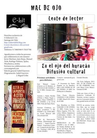 MAL DE OJO
Lente de lector
Derechos exclusivos de
© Editorial E-Lit.
Santiago de Chile
http://editorialelit.blog.com
Correo electrónico: elit.correo@
gmail.com
Teléfonos: 9-74883948 9-78247700
Agradecemos a todas las personas
que colaboraron en este número:
Javier Martínez, Jairo Rojas, Manuel
Ávila, Rodrigo Ordenes, Ypdea,
Weyehuinca, Jordny.
Envíanos tus colaboraciones a elit.
correo@gmail.com
Edición general: Isabel Guerrero
Diagramación: Isabel Guerrero
	 J. Miguel Uribe

En el ojo del huracán
Difusión cultural
Próximas actividades
para disfrutar:

Contacto: teatroprodi-go@
gmail.com

José
Manuel
Lattus
(Chiclo) en El Merkén, el
JUEVES 03 DE ENERO, a
las 22 HRS. Entrada Liberada.

9° Encuentro de Teatro
Popular en La Bandera,
DEL 6 DE ENERO AL 09
DE ENERO, 18 HRS. En
Población La Bandera.

Animita y Radio Bomba
(Tributo a Mano Negra y
Manu Chao) VIERNES 4
DE ENERO, a las 22:30
HRS. Peña del Nano Parra.

Gran
Fiesta Abyecta.
VIERNES 11 DE ENERO,
23 HRS. Brasil 658. Entrada $2.000

Sesiones Cimáticas, sonidos sa-nadores. 5 DE
ENERO a las 20:00 HRS.
en Casita Musical (BS
AS),entrada $30.
Taller de Intervención
Urbana. (Dramaturgia del
espacio / Impro-visación
Teatral / Expresión Corporal / Composición del Espacio / Training ). DEL 08 al
31 DE ENERO.

Sam Hamilton en Chile.
SABADO 12 DE ENERO,
18 HRS. Centro Icone Maria Eugenia 3514, Recoleta (Metro Zapadores).
Confirmados: AA&A - El
Camino de San Judas - La
Liga Arabe.
MIÉRCOLES 16 DE
ENERO a las 22 HRS ,
las bandas Barbara & los
Ro-tos del Rock, Recoleta
Soundtrack y Olguita
Marina. En la BATUTA.

Entrada liberada.
19a Feria Indígena 2013.
DEL 29 DE ENERO AL
03 DE FEBRERO. Estación Metro Cerro Blanco.
Entrada $2.000
Taller por Amor al Arte y
Sindica-to Unificado El
Teniente, invitan a participar en el encuentro poético
más grande hecho en Chile.
ENVIA un poema, temática libre, que no ocupe
más de una hoja tamaño
carta en letra arial 12, tu
nombre y dirección al correochilepaisdepoe-tas@
hotmail.com , en el asunto
debe decir “CHILE PAIS
DE POETAS”. Pronto más
información.

Fotografías de Weyehuinca

 
