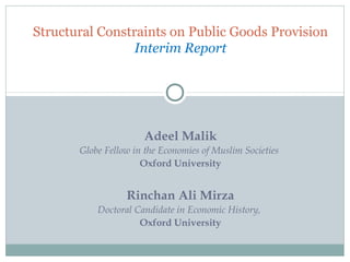 Structural Constraints on Public Goods Provision
                 Interim Report




                      Adeel Malik
       Globe Fellow in the Economies of Muslim Societies
                      Oxford University


                  Rinchan Ali Mirza
           Doctoral Candidate in Economic History,
                     Oxford University
 