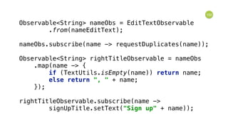 102
Observable<String> nameObs = EditTextObservable 
.from(nameEditText); 
 
nameObs.subscribe(name -> requestDuplicates(name)); 
 
Observable<String> rightTitleObservable = nameObs 
.map(name -> { 
if (TextUtils.isEmpty(name)) return name; 
else return ", " + name; 
}); 
 
rightTitleObservable.subscribe(name -> 
signUpTitle.setText("Sign up" + name));
 