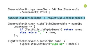 103
Observable<String> nameObs = EditTextObservable 
.from(nameEditText); 
 
nameObs.subscribe(name -> requestDuplicates(name)); 
 
Observable<String> rightTitleObservable = nameObs 
.map(name -> { 
if (TextUtils.isEmpty(name)) return name; 
else return ", " + name; 
}); 
 
rightTitleObservable.subscribe(name -> 
signUpTitle.setText("Sign up" + name));
 