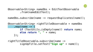 104
Observable<String> nameObs = EditTextObservable 
.from(nameEditText); 
 
nameObs.subscribe(name -> requestDuplicates(name)); 
 
Observable<String> rightTitleObservable = nameObs 
.map(name -> { 
if (TextUtils.isEmpty(name)) return name; 
else return ", " + name; 
}); 
 
rightTitleObservable.subscribe(name -> 
signUpTitle.setText("Sign up" + name));
 