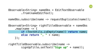 105
Observable<String> nameObs = EditTextObservable 
.from(nameEditText); 
 
nameObs.subscribe(name -> requestDuplicates(name)); 
 
Observable<String> rightTitleObservable = nameObs 
.map(name -> { 
if (TextUtils.isEmpty(name)) return name; 
else return ", " + name; 
}); 
 
rightTitleObservable.subscribe(name -> 
signUpTitle.setText("Sign up" + name));
 