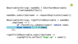 106
Observable<String> nameObs = EditTextObservable 
.from(nameEditText); 
 
nameObs.subscribe(name -> requestDuplicates(name)); 
 
Observable<String> rightTitleObservable = nameObs 
.map(name -> { 
if (TextUtils.isEmpty(name)) return name; 
else return ", " + name; 
}); 
 
rightTitleObservable.subscribe(name -> 
signUpTitle.setText("Sign up" + name));
 